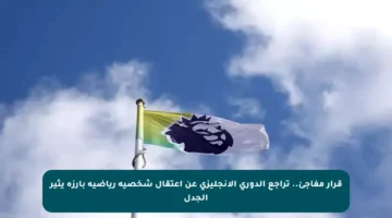 قرار مفاجئ.. تراجع الدوري الإنجليزي عن اعتقال شخصية رياضية بارزة يثير الجدل